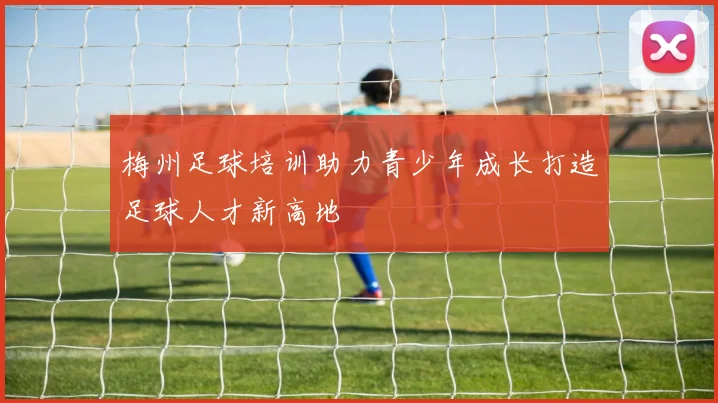 梅州足球培训助力青少年成长打造足球人才新高地