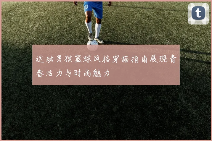 运动男孩篮球风格穿搭指南展现青春活力与时尚魅力