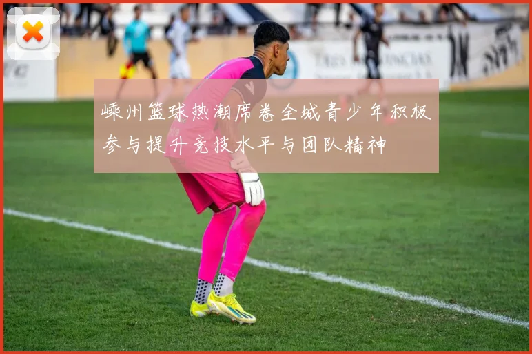 嵊州篮球热潮席卷全城青少年积极参与提升竞技水平与团队精神