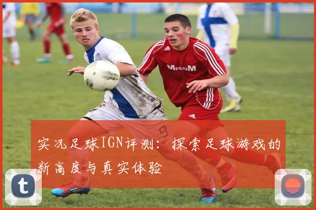 实况足球IGN评测：探索足球游戏的新高度与真实体验