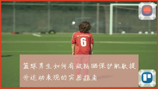 篮球男生如何有效防晒保护肌肤提升运动表现的实用指南