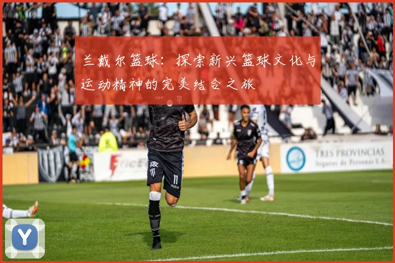 兰戴尔篮球：探索新兴篮球文化与运动精神的完美结合之旅