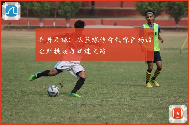 乔丹足球：从篮球传奇到绿茵场的全新挑战与辉煌之路